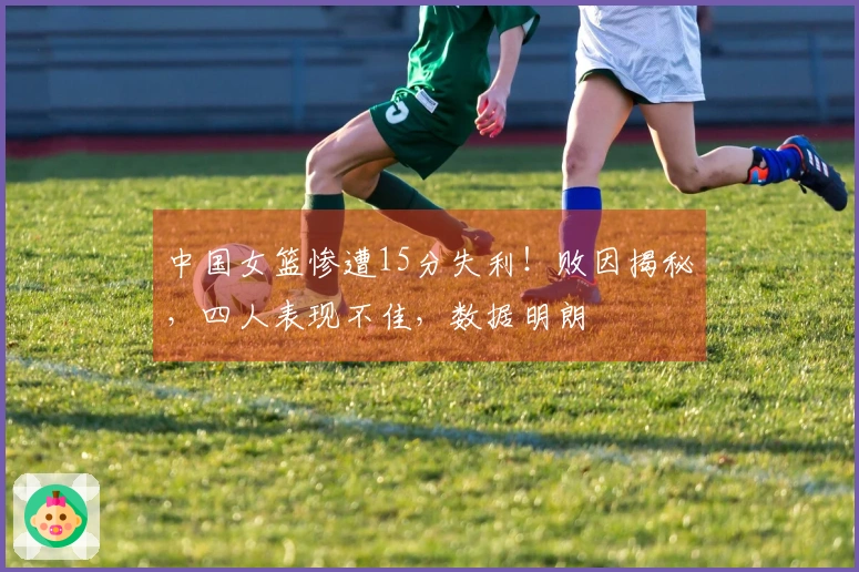 中国女篮惨遭15分失利！败因揭秘，四人表现不佳，数据明朗