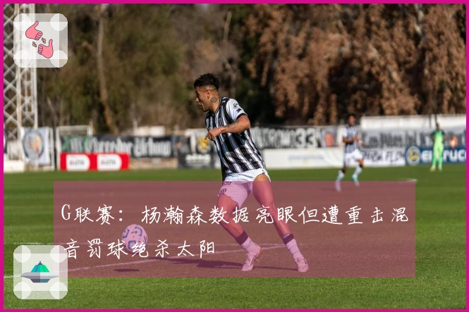 G联赛：杨瀚森数据亮眼但遭重击混音罚球绝杀太阳