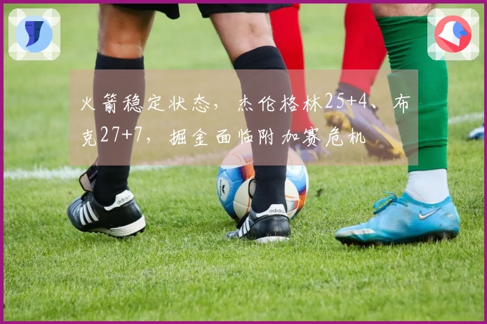 火箭稳定状态，杰伦格林25+4、布克27+7，掘金面临附加赛危机