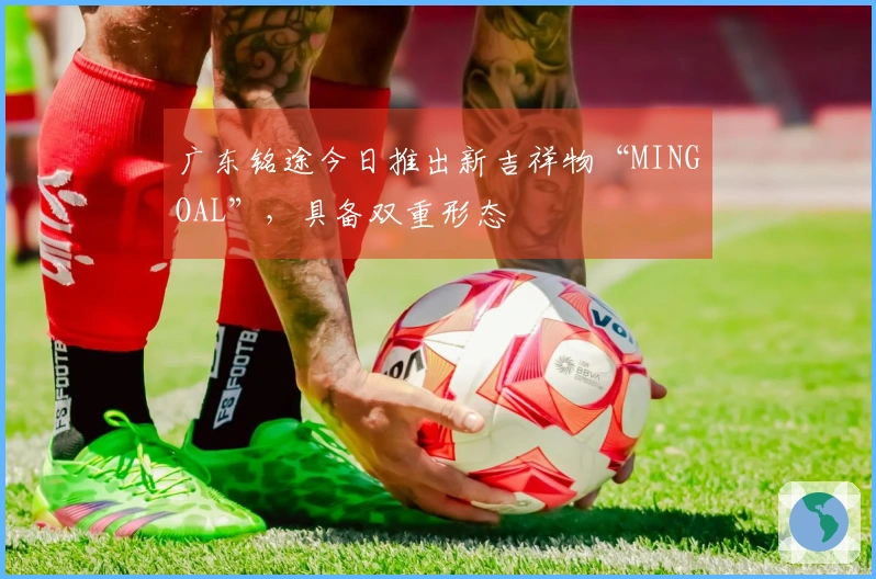 广东铭途今日推出新吉祥物“MINGOAL”，具备双重形态