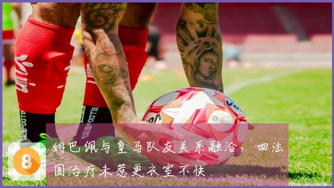 姆巴佩与皇马队友关系融洽，回法国治疗未惹更衣室不快