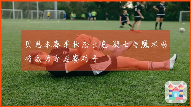贝恩本赛季状态出色 骑士与魔术或将成为季后赛对手