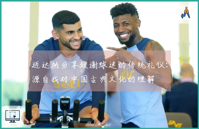 迈达纳分享致谢球迷的传统礼仪：源自我对中国古典文化的理解
