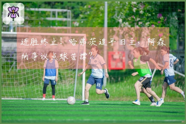 连胜终止！哈弗茨追平旧主，阿森纳争议点球苦撑？