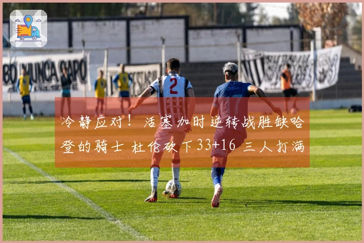 冷静应对！活塞加时逆转战胜缺哈登的骑士 杜伦砍下33+16 三人打满犯规