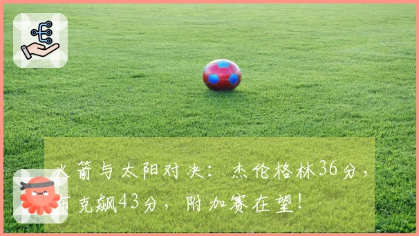 火箭与太阳对决：杰伦格林36分，布克飙43分，附加赛在望！