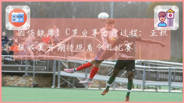 因伤缺席！C罗分享治疗过程：正积极恢复并期待观看今日比赛
