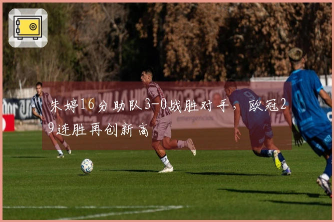 朱婷16分助队3-0战胜对手，欧冠29连胜再创新高