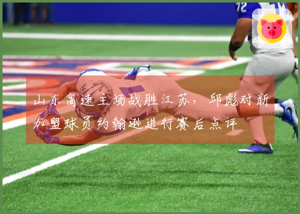 山东高速主场战胜江苏，邱彪对新加盟球员约翰逊进行赛后点评