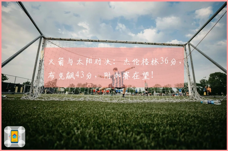 火箭与太阳对决：杰伦格林36分，布克飙43分，附加赛在望！