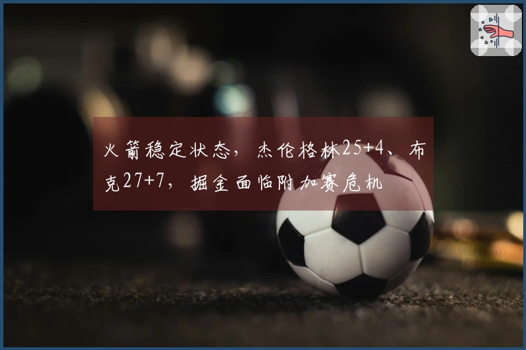 火箭稳定状态，杰伦格林25+4、布克27+7，掘金面临附加赛危机