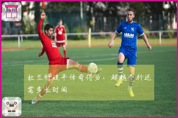 杜兰特追平传奇得分，超越乔科还需多长时间