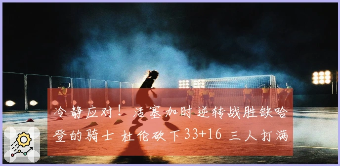 冷静应对！活塞加时逆转战胜缺哈登的骑士 杜伦砍下33+16 三人打满犯规