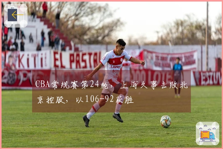 CBA常规赛第24轮，上海久事击败北京控股，以106-92获胜