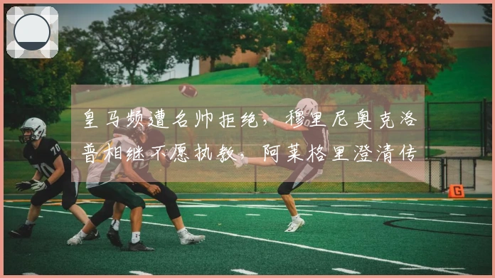 皇马频遭名帅拒绝，穆里尼奥克洛普相继不愿执教，阿莱格里澄清传闻